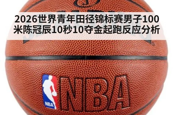 2026世界青年田径锦标赛男子100米陈冠辰10秒10夺金起跑反应分析 - 9game app